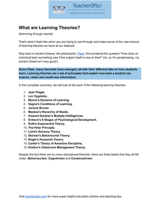 What are Learning Theories?
Swimming through treacle!
That's what it feels like when you are trying to sort through and make sense of the vast amount
of learning theories we have at our disposal.
Way back in ancient Greece, the philosopher,​ ​Plato​, first pondered the question "How does an
individual learn something new if the subject itself is new to them" (ok, so I'm paraphrasing, my
ancient Greek isn't very good!).
Since Plato, many theorists have emerged, all with their different take on how students
learn. Learning theories are a set of principles that explain how best a student can
acquire, retain and recall new information.
In this complete summary, we will look at the work of the following learning theorists.
1. Jean Piaget.
2. Lev Vygotsky.
3. Bloom's Domains of Learning.
4. Gagne's Conditions of Learning.
5. Jerome Bruner.
6. Maslow's Hierarchy of Needs.
7. Howard Gardner's Multiple Intelligences.
8. Erikson's 8 Stages of Psychological Development.
9. Kolb's Experiential Theory.
10. The Peter Principle.
11. Laird's Sensory Theory.
12. Skinner's Behaviourist Theory.
13. Roger's Humanist Theory.
14. Canter's Theory of Assertive Discipline.
15. Dreikur's Classroom Management Theory.
Despite the fact there are so many educational theorists, there are three labels that they all fall
under. ​Behaviourism​, ​Cognitivism​ and ​Constructivism​.
Visit ​teacherofsci.com​ for more super helpful education articles and teaching tips.
 