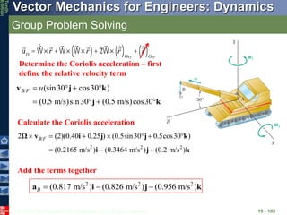 © 2013 The McGraw-Hill Companies, Inc. All rights reserved.
Vector Mechanics for Engineers: Dynamics
Tenth
Edition
Group Problem Solving
15 - 102
aD
= W´r +W´ W´r
( )+2W´ r
( )Oxy
+ r
( )Oxy
Determine the Coriolis acceleration – first
define the relative velocity term
/ (sin30 cos30 )
(0.5 m/s)sin30 (0.5 m/s)cos30
v j k
j k
B F u
   
   
/
2 2 2
2 (2)(0.40 0.25 ) (0.5sin30 0.5cos30 )
(0.2165 m/s ) (0.3464 m/s ) (0.2 m/s )
Ω v i j j k
i j k
B F
      
  
Calculate the Coriolis acceleration
Add the terms together
2 2 2
(0.817 m/s ) (0.826 m/s ) (0.956 m/s )
a i j k
B   
 