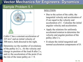 © 2013 The McGraw-Hill Companies, Inc. All rights reserved.
Vector Mechanics for Engineers: Dynamics
Tenth
Edition
Sample Problem 5.1
15 - 15
Cable C has a constant acceleration of
225 m/s2 and an initial velocity of
300 mm/s, both directed to the right.
Determine (a) the number of revolutions
of the pulley in 2 s, (b) the velocity and
change in position of the load B after 2 s,
and (c) the acceleration of the point D on
the rim of the inner pulley at t = 0.
SOLUTION:
• Due to the action of the cable, the
tangential velocity and acceleration of
D are equal to the velocity and
acceleration of C. Calculate the initial
angular velocity and acceleration.
• Apply the relations for uniformly
accelerated rotation to determine the
velocity and angular position of the
pulley after 2 s.
• Evaluate the initial tangential and
normal acceleration components of D.
 