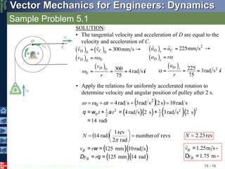 © 2013 The McGraw-Hill Companies, Inc. All rights reserved.
Vector Mechanics for Engineers: Dynamics
Tenth
Edition
Sample Problem 5.1
15 - 16
SOLUTION:
• The tangential velocity and acceleration of D are equal to the
velocity and acceleration of C.
• Apply the relations for uniformly accelerated rotation to
determine velocity and angular position of pulley after 2 s.
   s
rad
10
s
2
s
rad
3
s
rad
4 2
0 



 t



( )( ) ( )( )2
1 1
2 2
0 2 2
4rad s 2 s 3rad s 2 s
14 rad
t t
= + = +
= i
q w a
  revs
of
number
rad
2
rev
1
rad
14 








N rev
23
.
2

N
( )( )
( )( )
125 mm 10rad s
125 mm 14 rad
B
B
v r
y r
= =
= =
w
D q
1.25m s
1.75 m
B
B
v
y
= ­
D = ­
 