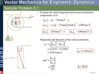 © 2013 The McGraw-Hill Companies, Inc. All rights reserved.
Vector Mechanics for Engineers: Dynamics
Tenth
Edition
Sample Problem 5.1
15 - 17
• Evaluate the initial tangential and normal acceleration
components of D.
aD
( )t
= aC = 25mm s2
®
aD
( )n
= rDw0
2
= 75mm
( ) 4rad s
( )
2
=1200mm s2
aD
( )t
= 225mm s2
® aD
( )n
=1200mm s2
¯
Magnitude and direction of the total acceleration,
( ) ( )
2 2
2 2
2
(225) (1200)
1220.9mm/s
D D D
t n
a a a
= +
= +
=
2
1.221m s
D
a =
( )
( )
tan
1200
225
D n
D t
a
a
=
=
f

 4
.
79

 