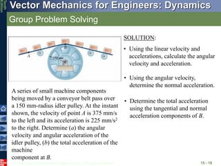 © 2013 The McGraw-Hill Companies, Inc. All rights reserved.
Vector Mechanics for Engineers: Dynamics
Tenth
Edition
Group Problem Solving
15 - 18
A series of small machine components
being moved by a conveyor belt pass over
a 150 mm-radius idler pulley. At the instant
shown, the velocity of point A is 375 mm/s
to the left and its acceleration is 225 mm/s2
to the right. Determine (a) the angular
velocity and angular acceleration of the
idler pulley, (b) the total acceleration of the
machine
component at B.
SOLUTION:
• Using the linear velocity and
accelerations, calculate the angular
velocity and acceleration.
• Using the angular velocity,
determine the normal acceleration.
• Determine the total acceleration
using the tangential and normal
acceleration components of B.
 