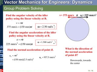 © 2013 The McGraw-Hill Companies, Inc. All rights reserved.
Vector Mechanics for Engineers: Dynamics
Tenth
Edition
Group Problem Solving
15 - 19
v= 375 mm/s at= 225 mm/s2
Find the angular velocity of the idler
pulley using the linear velocity at B.
375 mm/s (150 mm)
w
w
v r

 2.50 rad/s


2
225 mm/s (150 mm)
a
a
a r


2
1.500 rad/s


B
Find the angular acceleration of the idler
pulley using the linear velocity at B.
Find the normal acceleration of point B.
2
2
(150 mm)(2.5 rad/s)
w
n
a r


2
937.5 mm/s
an 
What is the direction of
the normal acceleration
of point B?
Downwards, towards
the center
 