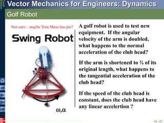 © 2013 The McGraw-Hill Companies, Inc. All rights reserved.
Vector Mechanics for Engineers: Dynamics
Tenth
Edition
Golf Robot
15 - 21
,
If the arm is shortened to ¾ of its
original length, what happens to
the tangential acceleration of the
club head?
A golf robot is used to test new
equipment. If the angular
velocity of the arm is doubled,
what happens to the normal
acceleration of the club head?
If the arm is shortened to ¾ of its
original length, what happens to
the tangential acceleration of the
club head?
If the speed of the club head is
constant, does the club head have
any linear accelertion ?
Not ours – maybe Tom Mase has pic?
 
