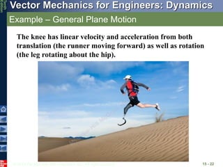 © 2013 The McGraw-Hill Companies, Inc. All rights reserved.
Vector Mechanics for Engineers: Dynamics
Tenth
Edition
Example – General Plane Motion
15 - 22
The knee has linear velocity and acceleration from both
translation (the runner moving forward) as well as rotation
(the leg rotating about the hip).
 