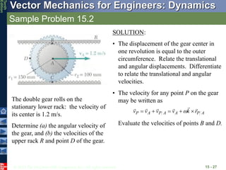 © 2013 The McGraw-Hill Companies, Inc. All rights reserved.
Vector Mechanics for Engineers: Dynamics
Tenth
Edition
Sample Problem 15.2
15 - 27
The double gear rolls on the
stationary lower rack: the velocity of
its center is 1.2 m/s.
Determine (a) the angular velocity of
the gear, and (b) the velocities of the
upper rack R and point D of the gear.
SOLUTION:
• The displacement of the gear center in
one revolution is equal to the outer
circumference. Relate the translational
and angular displacements. Differentiate
to relate the translational and angular
velocities.
• The velocity for any point P on the gear
may be written as
Evaluate the velocities of points B and D.
A
P
A
A
P
A
P r
k
v
v
v
v










 
 