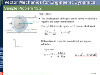 © 2013 The McGraw-Hill Companies, Inc. All rights reserved.
Vector Mechanics for Engineers: Dynamics
Tenth
Edition
Sample Problem 15.2
15 - 28
x
y
SOLUTION:
• The displacement of the gear center in one revolution is
equal to the outer circumference.
For xA > 0 (moves to right),  < 0 (rotates clockwise).



 1
2
2
r
x
r
x
A
A 



Differentiate to relate the translational and angular
velocities.
m
0.150
s
m
2
.
1
1
1






r
v
r
v
A
A


 k
k



s
rad
8


 

 