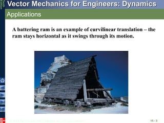 © 2013 The McGraw-Hill Companies, Inc. All rights reserved.
Vector Mechanics for Engineers: Dynamics
Tenth
Edition
Applications
15 - 3
A battering ram is an example of curvilinear translation – the
ram stays horizontal as it swings through its motion.
 