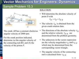 © 2013 The McGraw-Hill Companies, Inc. All rights reserved.
Vector Mechanics for Engineers: Dynamics
Tenth
Edition
Sample Problem 15.3
15 - 30
The crank AB has a constant clockwise
angular velocity of 2000 rpm.
For the crank position indicated,
determine (a) the angular velocity of
the connecting rod BD, and (b) the
velocity of the piston P.
SOLUTION:
• Will determine the absolute velocity of
point D with
B
D
B
D v
v
v





• The velocity is obtained from the
given crank rotation data.
B
v

• The directions of the absolute velocity
and the relative velocity are
determined from the problem geometry.
D
v

B
D
v

• The unknowns in the vector expression
are the velocity magnitudes
which may be determined from the
corresponding vector triangle.
B
D
D v
v and
• The angular velocity of the connecting
rod is calculated from .
B
D
v
 