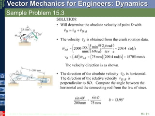 © 2013 The McGraw-Hill Companies, Inc. All rights reserved.
Vector Mechanics for Engineers: Dynamics
Tenth
Edition
Sample Problem 15.3
15 - 31
SOLUTION:
• Will determine the absolute velocity of point D with
B
D
B
D v
v
v





• The velocity is obtained from the crank rotation data.
B
v

wAB = 2000 rev
min
( ) min
60s
æ
è
ç
ö
ø
÷
2p rad
rev
æ
è
ç
ö
ø
÷ = 209.4 rad s
vB = AB
( )wAB = 75mm
( ) 209.4 rad s
( )=15705 mm/s
The velocity direction is as shown.
• The direction of the absolute velocity is horizontal.
The direction of the relative velocity is
perpendicular to BD. Compute the angle between the
horizontal and the connecting rod from the law of sines.
D
v

B
D
v

sin40°
200mm
=
sinb
75mm
b =13.95°
 