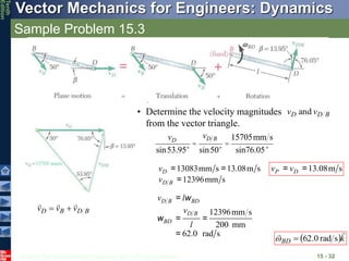 © 2013 The McGraw-Hill Companies, Inc. All rights reserved.
Vector Mechanics for Engineers: Dynamics
Tenth
Edition
Sample Problem 15.3
15 - 32
• Determine the velocity magnitudes
from the vector triangle.
B
D
D v
v and
B
D
B
D v
v
v





vD
sin53.95°
=
vD B
sin50°
=
15705mm s
sin76.05°
13083mm s 13.08m s
12396mm s
D
D B
v
v
= =
=
12396mm s
200 mm
62.0 rad s
D B BD
D B
BD
v l
v
l
=
= =
=
w
w
13.08m s
P D
v v
= =
 k
BD


s
rad
0
.
62


 
