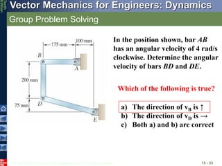 © 2013 The McGraw-Hill Companies, Inc. All rights reserved.
Vector Mechanics for Engineers: Dynamics
Tenth
Edition
Group Problem Solving
15 - 33
In the position shown, bar AB
has an angular velocity of 4 rad/s
clockwise. Determine the angular
velocity of bars BD and DE.
Which of the following is true?
a) The direction of vB is ↑
b) The direction of vD is →
c) Both a) and b) are correct
 
