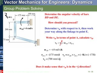 © 2013 The McGraw-Hill Companies, Inc. All rights reserved.
Vector Mechanics for Engineers: Dynamics
Tenth
Edition
Group Problem Solving
15 - 35
How should you proceed?
Determine vB with respect to A, then work
your way along the linkage to point E.
Determine the angular velocity of bars
BD and DE.
AB= 4 rad/s
(4 rad/s)
AB   k

Does it make sense that vB is in the +j direction?
x
y
/A
B A AB B
  
v v r

Write vB in terms of point A, calculate vB.
 