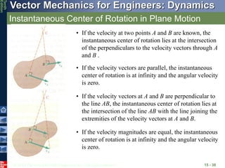 © 2013 The McGraw-Hill Companies, Inc. All rights reserved.
Vector Mechanics for Engineers: Dynamics
Tenth
Edition
Instantaneous Center of Rotation in Plane Motion
15 - 38
• If the velocity at two points A and B are known, the
instantaneous center of rotation lies at the intersection
of the perpendiculars to the velocity vectors through A
and B .
• If the velocity vectors at A and B are perpendicular to
the line AB, the instantaneous center of rotation lies at
the intersection of the line AB with the line joining the
extremities of the velocity vectors at A and B.
• If the velocity vectors are parallel, the instantaneous
center of rotation is at infinity and the angular velocity
is zero.
• If the velocity magnitudes are equal, the instantaneous
center of rotation is at infinity and the angular velocity
is zero.
 