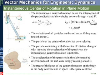 © 2013 The McGraw-Hill Companies, Inc. All rights reserved.
Vector Mechanics for Engineers: Dynamics
Tenth
Edition
Instantaneous Center of Rotation in Plane Motion
15 - 39
• The instantaneous center of rotation lies at the intersection of
the perpendiculars to the velocity vectors through A and B .


cos
l
v
AC
v A
A

    




tan
cos
sin
A
A
B
v
l
v
l
BC
v



• The velocities of all particles on the rod are as if they were
rotated about C.
• The particle at the center of rotation has zero velocity.
• The particle coinciding with the center of rotation changes
with time and the acceleration of the particle at the
instantaneous center of rotation is not zero.
• The acceleration of the particles in the slab cannot be
determined as if the slab were simply rotating about C.
• The trace of the locus of the center of rotation on the body
is the body centrode and in space is the space centrode.
 