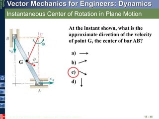 © 2013 The McGraw-Hill Companies, Inc. All rights reserved.
Vector Mechanics for Engineers: Dynamics
Tenth
Edition
Instantaneous Center of Rotation in Plane Motion
15 - 40
At the instant shown, what is the
approximate direction of the velocity
of point G, the center of bar AB?
a)
b)
c)
d)
G
 