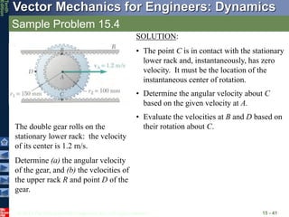 © 2013 The McGraw-Hill Companies, Inc. All rights reserved.
Vector Mechanics for Engineers: Dynamics
Tenth
Edition
Sample Problem 15.4
15 - 41
The double gear rolls on the
stationary lower rack: the velocity
of its center is 1.2 m/s.
Determine (a) the angular velocity
of the gear, and (b) the velocities of
the upper rack R and point D of the
gear.
SOLUTION:
• The point C is in contact with the stationary
lower rack and, instantaneously, has zero
velocity. It must be the location of the
instantaneous center of rotation.
• Determine the angular velocity about C
based on the given velocity at A.
• Evaluate the velocities at B and D based on
their rotation about C.
 