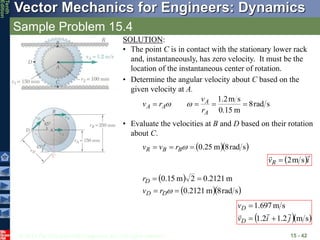 © 2013 The McGraw-Hill Companies, Inc. All rights reserved.
Vector Mechanics for Engineers: Dynamics
Tenth
Edition
Sample Problem 15.4
15 - 42
SOLUTION:
• The point C is in contact with the stationary lower rack
and, instantaneously, has zero velocity. It must be the
location of the instantaneous center of rotation.
• Determine the angular velocity about C based on the
given velocity at A.
s
rad
8
m
0.15
s
m
2
.
1




A
A
A
A
r
v
r
v 

• Evaluate the velocities at B and D based on their rotation
about C.
  
s
rad
8
m
25
.
0


 
B
B
R r
v
v
 i
vR


s
m
2

 
  
s
rad
8
m
2121
.
0
m
2121
.
0
2
m
15
.
0





D
D
D
r
v
r
  
s
m
2
.
1
2
.
1
s
m
697
.
1
j
i
v
v
D
D






 