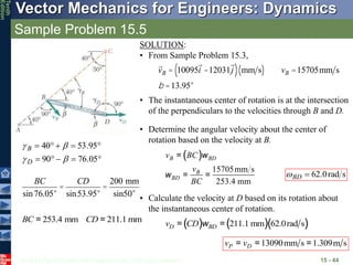 © 2013 The McGraw-Hill Companies, Inc. All rights reserved.
Vector Mechanics for Engineers: Dynamics
Tenth
Edition
Sample Problem 15.5
15 - 44
SOLUTION:
• From Sample Problem 15.3,
vB = 10095i -12031j
( ) mm s
( ) vB =15705mm s
b =13.95°
• The instantaneous center of rotation is at the intersection
of the perpendiculars to the velocities through B and D.










05
.
76
90
95
.
53
40




D
B
BC
sin76.05°
=
CD
sin53.95°
=
200 mm
sin50°
253.4 mm 211.1 mm
BC CD
= =
• Determine the angular velocity about the center of
rotation based on the velocity at B.
( )
15705mm s
253.4 mm
B BD
B
BD
v BC
v
BC
w
w
=
= =
• Calculate the velocity at D based on its rotation about
the instantaneous center of rotation.
( ) ( )( )
211.1 mm 62.0rad s
D BD
v CD w
= =
13090mm s 1.309m s
P D
v v
= = =
s
rad
0
.
62

BD

 