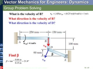 © 2013 The McGraw-Hill Companies, Inc. All rights reserved.
Vector Mechanics for Engineers: Dynamics
Tenth
Edition
Group Problem Solving
15 - 47
vD
What direction is the velocity of B?
vB
What direction is the velocity of D?
AB= 4 rad/s
( ) (0.25 m)(4 rad/s) 1m/s
B AB
AB 
  
v
What is the velocity of B?
1 0.06 m
tan 21.8
0.15 m
 
  
Find  
 
