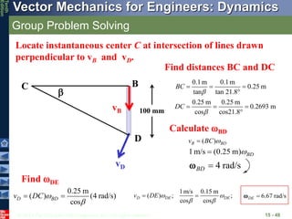 © 2013 The McGraw-Hill Companies, Inc. All rights reserved.
Vector Mechanics for Engineers: Dynamics
Tenth
Edition
Group Problem Solving
15 - 48
vD
vB
B
D

Locate instantaneous center C at intersection of lines drawn
perpendicular to vB and vD.
C
0.1m 0.1m
0.25 m
tan tan 21.8°
0.25 m 0.25 m
0.2693 m
cos cos21.8°
BC
DC


  
  
100 mm
1m/s (0.25 m) BD


4 rad/s
BD 

Find DE
0.25 m
( ) (4 rad/s)
cos
D BD
v DC 

 
1m/s 0.15 m
( ) ; ;
cos cos
D DE DE
v DE  
 
  6.67 rad/s
DE 

Find distances BC and DC
( )
B BD
v BC 

Calculate BD
 