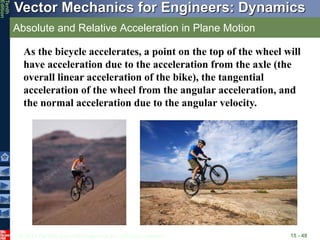 © 2013 The McGraw-Hill Companies, Inc. All rights reserved.
Vector Mechanics for Engineers: Dynamics
Tenth
Edition
Absolute and Relative Acceleration in Plane Motion
15 - 49
As the bicycle accelerates, a point on the top of the wheel will
have acceleration due to the acceleration from the axle (the
overall linear acceleration of the bike), the tangential
acceleration of the wheel from the angular acceleration, and
the normal acceleration due to the angular velocity.
 