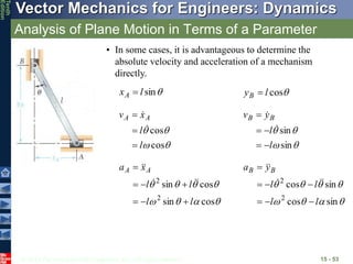 © 2013 The McGraw-Hill Companies, Inc. All rights reserved.
Vector Mechanics for Engineers: Dynamics
Tenth
Edition
Analysis of Plane Motion in Terms of a Parameter
15 - 53
• In some cases, it is advantageous to determine the
absolute velocity and acceleration of a mechanism
directly.

sin
l
xA  
cos
l
yB 




cos
cos
l
l
x
v A
A









sin
sin
l
l
y
v B
B















cos
sin
cos
sin
2
2
l
l
l
l
x
a A
A




















sin
cos
sin
cos
2
2
l
l
l
l
y
a B
B












 