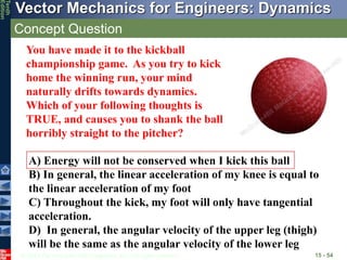 © 2013 The McGraw-Hill Companies, Inc. All rights reserved.
Vector Mechanics for Engineers: Dynamics
Tenth
Edition
Concept Question
15 - 54
A) Energy will not be conserved when I kick this ball
B) In general, the linear acceleration of my knee is equal to
the linear acceleration of my foot
C) Throughout the kick, my foot will only have tangential
acceleration.
D) In general, the angular velocity of the upper leg (thigh)
will be the same as the angular velocity of the lower leg
You have made it to the kickball
championship game. As you try to kick
home the winning run, your mind
naturally drifts towards dynamics.
Which of your following thoughts is
TRUE, and causes you to shank the ball
horribly straight to the pitcher?
 