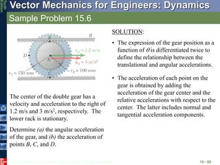 © 2013 The McGraw-Hill Companies, Inc. All rights reserved.
Vector Mechanics for Engineers: Dynamics
Tenth
Edition
Sample Problem 15.6
15 - 55
The center of the double gear has a
velocity and acceleration to the right of
1.2 m/s and 3 m/s2, respectively. The
lower rack is stationary.
Determine (a) the angular acceleration
of the gear, and (b) the acceleration of
points B, C, and D.
SOLUTION:
• The expression of the gear position as a
function of  is differentiated twice to
define the relationship between the
translational and angular accelerations.
• The acceleration of each point on the
gear is obtained by adding the
acceleration of the gear center and the
relative accelerations with respect to the
center. The latter includes normal and
tangential acceleration components.
 