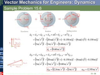 © 2013 The McGraw-Hill Companies, Inc. All rights reserved.
Vector Mechanics for Engineers: Dynamics
Tenth
Edition
Sample Problem 15.6
15 - 58
         
     j
i
i
j
j
k
i
r
r
k
a
a
a
a A
C
A
C
A
A
C
A
C














2
2
2
2
2
2
2
s
m
60
.
9
s
m
3
s
m
3
m
150
.
0
s
rad
8
m
150
.
0
s
rad
20
s
m
3














 

 j
ac

 2
s
m
60
.
9

         
     i
j
i
i
i
k
i
r
r
k
a
a
a
a A
D
A
D
A
A
D
A
D














2
2
2
2
2
2
2
s
m
60
.
9
s
m
3
s
m
3
m
150
.
0
s
rad
8
m
150
.
0
s
rad
20
s
m
3














 

    2
2
2
s
m
95
.
12
s
m
3
m
6
.
12 

 D
D a
j
i
s
a



 