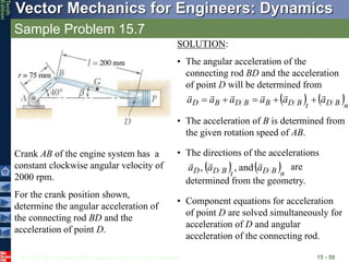 © 2013 The McGraw-Hill Companies, Inc. All rights reserved.
Vector Mechanics for Engineers: Dynamics
Tenth
Edition
Sample Problem 15.7
15 - 59
Crank AB of the engine system has a
constant clockwise angular velocity of
2000 rpm.
For the crank position shown,
determine the angular acceleration of
the connecting rod BD and the
acceleration of point D.
SOLUTION:
• The angular acceleration of the
connecting rod BD and the acceleration
of point D will be determined from
   n
B
D
t
B
D
B
B
D
B
D a
a
a
a
a
a











• The acceleration of B is determined from
the given rotation speed of AB.
• The directions of the accelerations
are
determined from the geometry.
   n
B
D
t
B
D
D a
a
a



and
,
,
• Component equations for acceleration
of point D are solved simultaneously for
acceleration of D and angular
acceleration of the connecting rod.
 