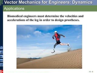 © 2013 The McGraw-Hill Companies, Inc. All rights reserved.
Vector Mechanics for Engineers: Dynamics
Tenth
Edition
Applications
15 - 6
Biomedical engineers must determine the velocities and
accelerations of the leg in order to design prostheses.
 