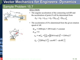 © 2013 The McGraw-Hill Companies, Inc. All rights reserved.
Vector Mechanics for Engineers: Dynamics
Tenth
Edition
Sample Problem 15.7
15 - 60
• The acceleration of B is determined from the given rotation
speed of AB.
SOLUTION:
• The angular acceleration of the connecting rod BD and
the acceleration of point D will be determined from
   n
B
D
t
B
D
B
B
D
B
D a
a
a
a
a
a











( )( )
AB
2
2 2
75
100
2000rpm 209.4rad s constant
0
m 209.4rad s 3289m s
AB
B AB
a r
w
a
w
= = =
=
= = =
aB = 3289m s2
( ) -cos40°i -sin40°j
( )
 