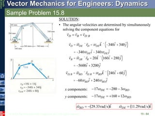 © 2013 The McGraw-Hill Companies, Inc. All rights reserved.
Vector Mechanics for Engineers: Dynamics
Tenth
Edition
Sample Problem 15.8
15 - 64
SOLUTION:
• The angular velocities are determined by simultaneously
solving the component equations for
B
D
B
D v
v
v





vD =wDE ´rD =wDEk ´ -340i +340 j
( )
= -340wDEi -340wDE j
vB =wAB ´rB = 20k ´ 160i +280 j
( )
= -5600i +3200 j
vD B =wBD ´rD B =wBDk ´ 240i +60 j
( )
= -60wBDi + 240wBD j
BD
DE 
 3
280
17 



x components:
BD
DE 
 12
160
17 



y components:
   k
k DE
BD




s
rad
29
.
11
s
rad
33
.
29 

 

 