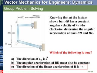 © 2013 The McGraw-Hill Companies, Inc. All rights reserved.
Vector Mechanics for Engineers: Dynamics
Tenth
Edition
Group Problem Solving
15 - 66
Knowing that at the instant
shown bar AB has a constant
angular velocity of 4 rad/s
clockwise, determine the angular
acceleration of bars BD and DE.
Which of the following is true?
a) The direction of aD is
b) The angular acceleration of BD must also be constant
c) The direction of the linear acceleration of B is →
 