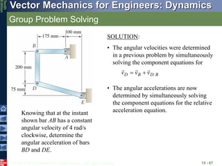 © 2013 The McGraw-Hill Companies, Inc. All rights reserved.
Vector Mechanics for Engineers: Dynamics
Tenth
Edition
Group Problem Solving
15 - 67
Knowing that at the instant
shown bar AB has a constant
angular velocity of 4 rad/s
clockwise, determine the
angular acceleration of bars
BD and DE.
SOLUTION:
• The angular velocities were determined
in a previous problem by simultaneously
solving the component equations for
B
D
B
D v
v
v





• The angular accelerations are now
determined by simultaneously solving
the component equations for the relative
acceleration equation.
 