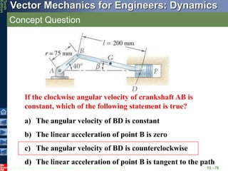 © 2013 The McGraw-Hill Companies, Inc. All rights reserved.
Vector Mechanics for Engineers: Dynamics
Tenth
Edition
Concept Question
15 - 70
If the clockwise angular velocity of crankshaft AB is
constant, which of the following statement is true?
a) The angular velocity of BD is constant
b) The linear acceleration of point B is zero
c) The angular velocity of BD is counterclockwise
d) The linear acceleration of point B is tangent to the path
 