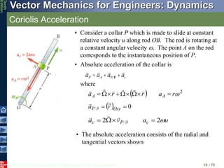 © 2013 The McGraw-Hill Companies, Inc. All rights reserved.
Vector Mechanics for Engineers: Dynamics
Tenth
Edition
Coriolis Acceleration
15 - 75
• Consider a collar P which is made to slide at constant
relative velocity u along rod OB. The rod is rotating at
a constant angular velocity . The point A on the rod
corresponds to the instantaneous position of P.
aP = aA +aP F +ac
• Absolute acceleration of the collar is
  0

 Oxy
P r
a 



F
u
a
v
a c
P
c 
2
2 


 F



• The absolute acceleration consists of the radial and
tangential vectors shown
  2

r
a
r
r
a A
A 















where
 