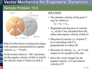 © 2013 The McGraw-Hill Companies, Inc. All rights reserved.
Vector Mechanics for Engineers: Dynamics
Tenth
Edition
Sample Problem 15.9
15 - 78
Disk D of the Geneva mechanism rotates
with constant counterclockwise angular
velocity D = 10 rad/s.
At the instant when  = 150o, determine
(a) the angular velocity of disk S, and (b)
the velocity of pin P relative to disk S.
SOLUTION:
• The absolute velocity of the point P
may be written as
s
P
P
P v
v
v




 
• Magnitude and direction of velocity
of pin P are calculated from the
radius and angular velocity of disk D.
P
v

• Direction of velocity of point P’
on S coinciding with P is
perpendicular to radius OP.
P
v 

• Direction of velocity of P with
respect to S is parallel to the slot.
s
P
v

• Solve the vector triangle for the
angular velocity of S and relative
velocity of P.
 