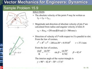 © 2013 The McGraw-Hill Companies, Inc. All rights reserved.
Vector Mechanics for Engineers: Dynamics
Tenth
Edition
Sample Problem 15.9
15 - 79
SOLUTION:
• The absolute velocity of the point P may be written as
s
P
P
P v
v
v




 
• Magnitude and direction of absolute velocity of pin P are
calculated from radius and angular velocity of disk D.
   s
mm
500
s
rad
10
mm
50 

 D
P R
v 
• Direction of velocity of P with respect to S is parallel to slot.
From the law of cosines,
mm
1
.
37
551
.
0
30
cos
2 2
2
2
2





 r
R
Rl
l
R
r
From the law of cosines,





 4
.
42
742
.
0
30
sin
sin
30
sin
R
sin



r







 6
.
17
30
4
.
42
90

The interior angle of the vector triangle is
 