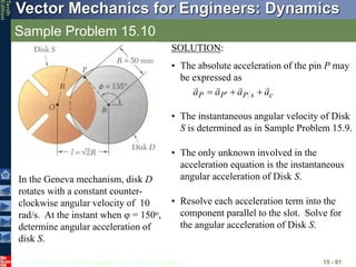 © 2013 The McGraw-Hill Companies, Inc. All rights reserved.
Vector Mechanics for Engineers: Dynamics
Tenth
Edition
Sample Problem 15.10
15 - 81
In the Geneva mechanism, disk D
rotates with a constant counter-
clockwise angular velocity of 10
rad/s. At the instant when j = 150o,
determine angular acceleration of
disk S.
SOLUTION:
• The absolute acceleration of the pin P may
be expressed as
c
s
P
P
P a
a
a
a






 
• The instantaneous angular velocity of Disk
S is determined as in Sample Problem 15.9.
• The only unknown involved in the
acceleration equation is the instantaneous
angular acceleration of Disk S.
• Resolve each acceleration term into the
component parallel to the slot. Solve for
the angular acceleration of Disk S.
 