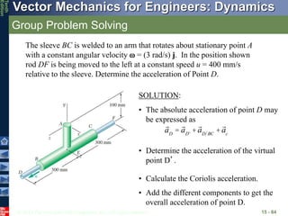 © 2013 The McGraw-Hill Companies, Inc. All rights reserved.
Vector Mechanics for Engineers: Dynamics
Tenth
Edition
Group Problem Solving
15 - 84
The sleeve BC is welded to an arm that rotates about stationary point A
with a constant angular velocity  = (3 rad/s) j. In the position shown
rod DF is being moved to the left at a constant speed u = 400 mm/s
relative to the sleeve. Determine the acceleration of Point D.
SOLUTION:
• The absolute acceleration of point D may
be expressed as
aD
= aD'
+aD BC
+ac
• Determine the acceleration of the virtual
point D’.
• Calculate the Coriolis acceleration.
• Add the different components to get the
overall acceleration of point D.
 