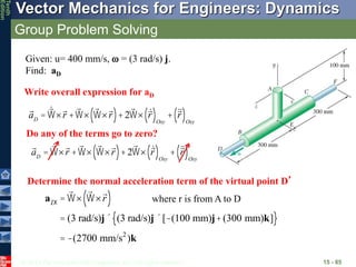 © 2013 The McGraw-Hill Companies, Inc. All rights reserved.
Vector Mechanics for Engineers: Dynamics
Tenth
Edition
Group Problem Solving
15 - 85
aD
= W´r +W´ W´r
( )+2W´ r
( )Oxy
+ r
( )Oxy
Given: u= 400 mm/s,  = (3 rad/s) j.
Find: aD
Write overall expression for aD
Do any of the terms go to zero?
aD
= W´r +W´ W´r
( )+2W´ r
( )Oxy
+ r
( )Oxy
Determine the normal acceleration term of the virtual point D’
a ¢
D
= W´ W´r
( )
= (3 rad/s)j´ (3 rad/s)j´[-(100 mm)j+(300 mm)k]
{ }
= -(2700 mm/s2
)k
where r is from A to D
 