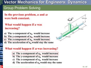 © 2013 The McGraw-Hill Companies, Inc. All rights reserved.
Vector Mechanics for Engineers: Dynamics
Tenth
Edition
Group Problem Solving
15 - 87
In the previous problem, u and 
were both constant.
What would happen if u was
increasing?
a) The x-component of aD would increase
b) The y-component of aD would increase
c) The z-component of aD would increase
d) The acceleration of aD would stay the same
What would happen if  was increasing?
a) The x-component of aD would increase
b) The y-component of aD would increase
c) The z-component of aD would increase
d) The acceleration of aD would stay the same

 