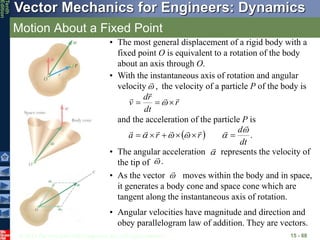 © 2013 The McGraw-Hill Companies, Inc. All rights reserved.
Vector Mechanics for Engineers: Dynamics
Tenth
Edition
Motion About a Fixed Point
15 - 88
• The most general displacement of a rigid body with a
fixed point O is equivalent to a rotation of the body
about an axis through O.
• With the instantaneous axis of rotation and angular
velocity the velocity of a particle P of the body is
,


r
dt
r
d
v






 
and the acceleration of the particle P is
  .
dt
d
r
r
a



















• Angular velocities have magnitude and direction and
obey parallelogram law of addition. They are vectors.
• As the vector moves within the body and in space,
it generates a body cone and space cone which are
tangent along the instantaneous axis of rotation.


• The angular acceleration represents the velocity of
the tip of .

 

 