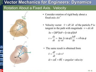 © 2013 The McGraw-Hill Companies, Inc. All rights reserved.
Vector Mechanics for Engineers: Dynamics
Tenth
Edition
Rotation About a Fixed Axis. Velocity
15 - 9
• Consider rotation of rigid body about a
fixed axis AA’
• Velocity vector of the particle P is
tangent to the path with magnitude
dt
r
d
v



dt
ds
v 
   
  






sin
sin
lim
sin
0

r
t
r
dt
ds
v
r
BP
s
t












locity
angular ve
k
k
r
dt
r
d
v


















• The same result is obtained from
 