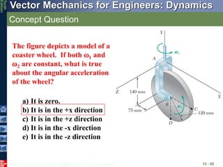 © 2013 The McGraw-Hill Companies, Inc. All rights reserved.
Vector Mechanics for Engineers: Dynamics
Tenth
Edition
Concept Question
15 - 90
The figure depicts a model of a
coaster wheel. If both 1 and
2 are constant, what is true
about the angular acceleration
of the wheel?
a) It is zero.
b) It is in the +x direction
c) It is in the +z direction
d) It is in the -x direction
e) It is in the -z direction
 