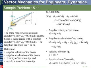 © 2013 The McGraw-Hill Companies, Inc. All rights reserved.
Vector Mechanics for Engineers: Dynamics
Tenth
Edition
Sample Problem 15.11
15 - 91
The crane rotates with a constant
angular velocity 1 = 0.30 rad/s and the
boom is being raised with a constant
angular velocity 2 = 0.50 rad/s. The
length of the boom is l = 12 m.
Determine:
• angular velocity of the boom,
• angular acceleration of the boom,
• velocity of the boom tip, and
• acceleration of the boom tip.
• Angular acceleration of the boom,
 
2
1
2
2
2
2
1





























 Oxyz
• Velocity of boom tip,
r
v




 
• Acceleration of boom tip,
  v
r
r
r
a


















 




SOLUTION:
With
• Angular velocity of the boom,
2
1 







 
j
i
j
i
r
k
j









6
39
.
10
30
sin
30
cos
12
50
.
0
30
.
0 2
1







 

 