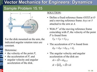 © 2013 The McGraw-Hill Companies, Inc. All rights reserved.
Vector Mechanics for Engineers: Dynamics
Tenth
Edition
Sample Problem 15.15
15 - 96
For the disk mounted on the arm, the
indicated angular rotation rates are
constant.
Determine:
• the velocity of the point P,
• the acceleration of P, and
• angular velocity and angular
acceleration of the disk.
SOLUTION:
• Define a fixed reference frame OXYZ at O
and a moving reference frame Axyz or F
attached to the arm at A.
• With P’ of the moving reference frame
coinciding with P, the velocity of the point
P is found from
F
P
P
P v
v
v




 
• The acceleration of P is found from
c
P
P
P a
a
a
a






  F
• The angular velocity and angular
acceleration of the disk are
  



















F
F
D
 