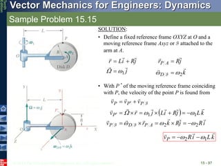© 2013 The McGraw-Hill Companies, Inc. All rights reserved.
Vector Mechanics for Engineers: Dynamics
Tenth
Edition
Sample Problem 15.15
15 - 97
SOLUTION:
• Define a fixed reference frame OXYZ at O and a
moving reference frame Axyz or F attached to the
arm at A.
j
j
R
i
L
r





1

 


k
j
R
r
D
A
P




2

 

F
• With P’ of the moving reference frame coinciding
with P, the velocity of the point P is found from
 
i
R
j
R
k
r
v
k
L
j
R
i
L
j
r
v
v
v
v
A
P
D
P
P
P
P
P
















2
2
1
1























F
F
F
k
L
i
R
vP



1
2 
 


 